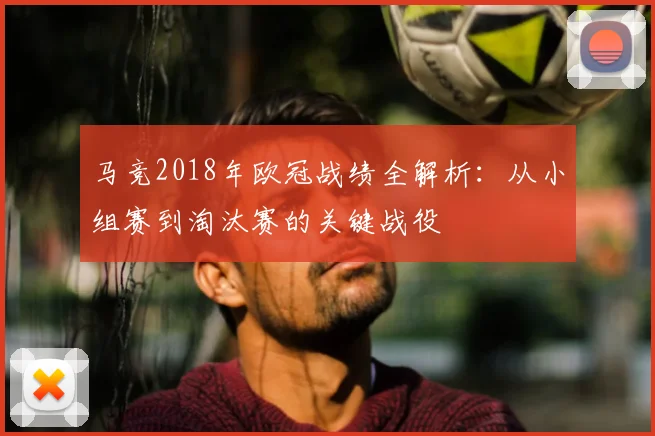 马竞2018年欧冠战绩全解析：从小组赛到淘汰赛的关键战役