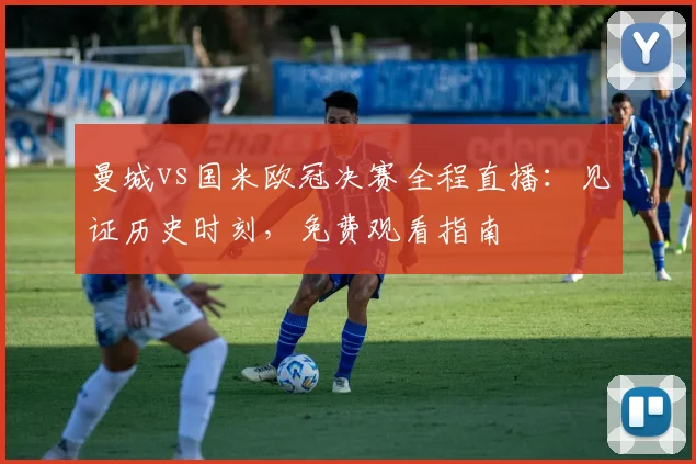 曼城vs国米欧冠决赛全程直播：见证历史时刻，免费观看指南