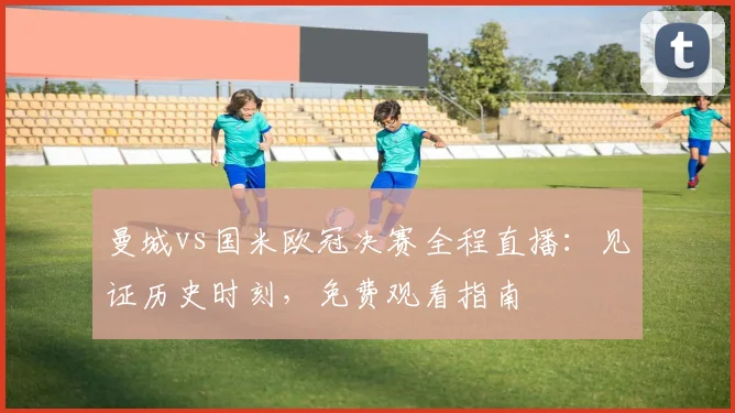 曼城vs国米欧冠决赛全程直播：见证历史时刻，免费观看指南