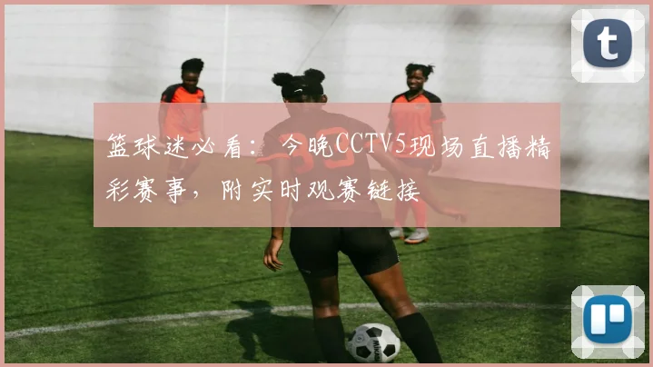 篮球迷必看：今晚CCTV5现场直播精彩赛事，附实时观赛链接
