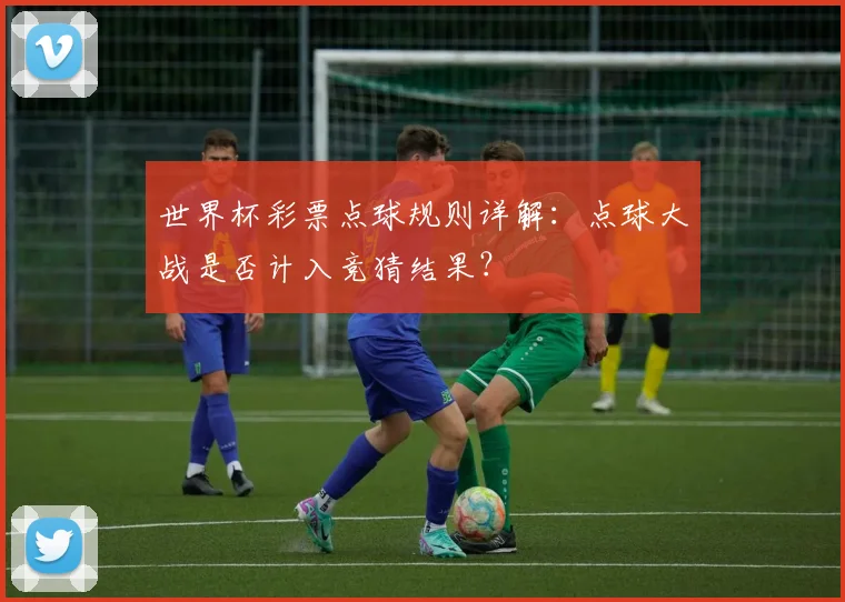 世界杯彩票点球规则详解：点球大战是否计入竞猜结果？