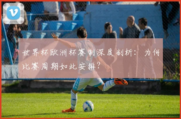 世界杯欧洲杯赛制深度剖析：为何比赛周期如此安排？