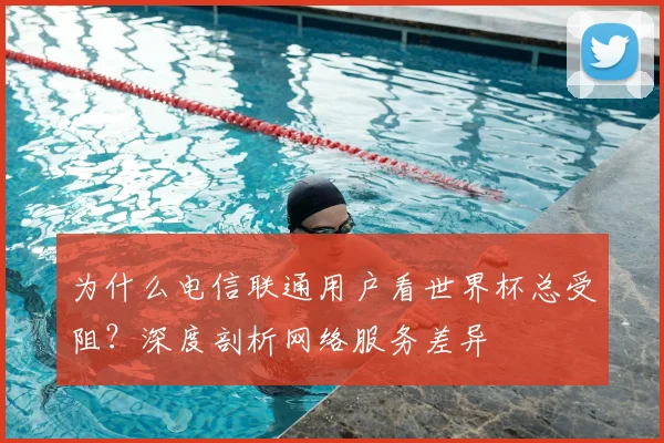 为什么电信联通用户看世界杯总受阻？深度剖析网络服务差异