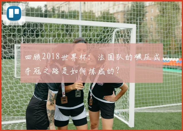 回顾2018世界杯：法国队的碾压式夺冠之路是如何炼成的？