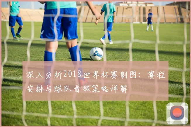深入分析2018世界杯赛制图:赛程安排与球队晋级策略详解