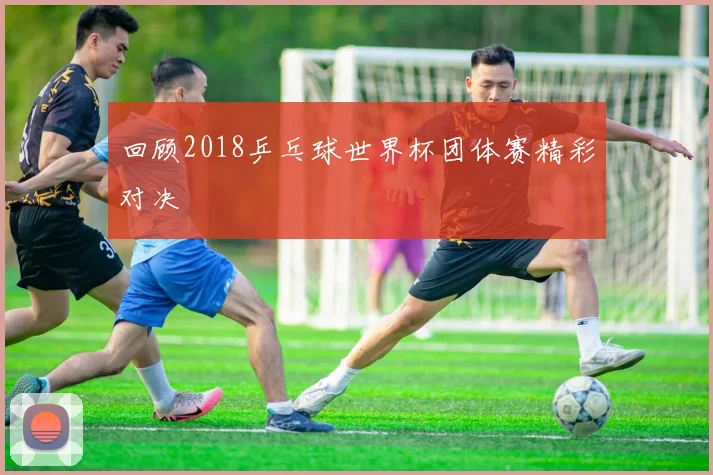 回顾2018乒乓球世界杯团体赛精彩对决